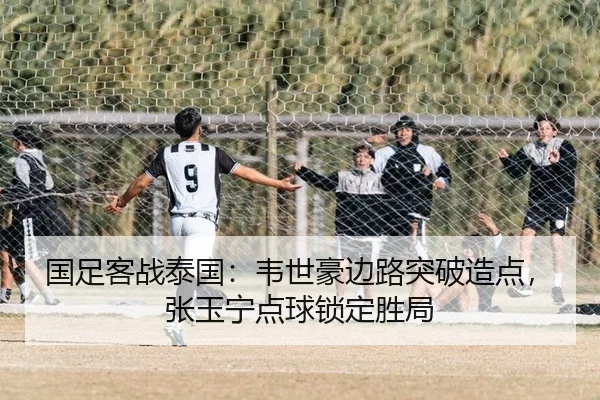 国足客战泰国：韦世豪边路突破造点，张玉宁点球锁定胜局